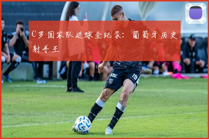 C罗国家队进球全纪录：葡萄牙历史射手王
