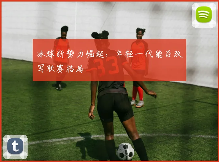 冰球新势力崛起，年轻一代能否改写联赛格局