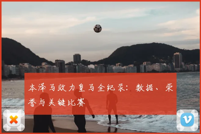 本泽马效力皇马全纪录：数据、荣誉与关键比赛