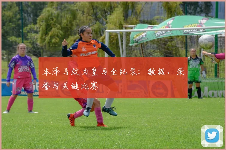 本泽马效力皇马全纪录:数据、荣誉与关键比赛