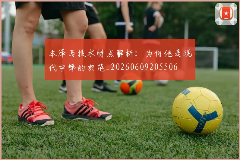 本泽马技术特点解析：为何他是现代中锋的典范_20260609205506