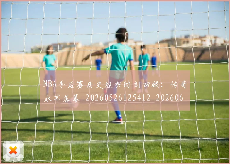 NBA季后赛历史经典时刻回顾：传奇永不落幕_20260526125412_20260606165648